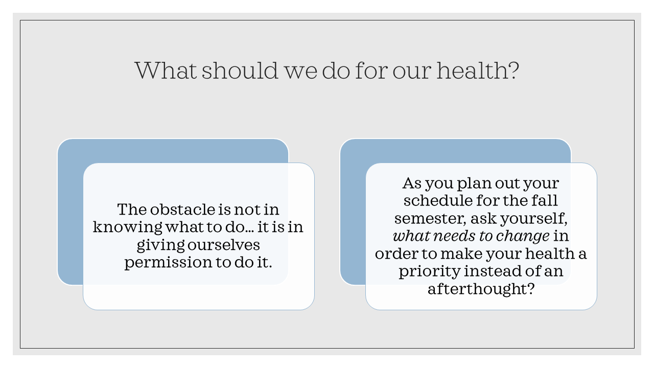 What should we do for our health? The obstacle is not in knowing what to do - it is in giving ourselves permission to do it. As you plan out your schedule for the fall semester, as yourself, what needs to change in order to make your health a priority instead of an afterthought?